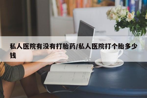 流产药私人联系方式微信私人医院有没有打胎药/私人医院打个胎多少钱