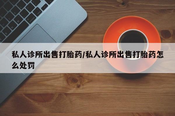 流产药私人联系方式微信私人诊所出售打胎药/私人诊所出售打胎药怎么处罚