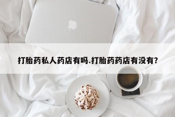 流产药私人联系方式微信打胎药私人药店有吗.打胎药药店有没有？