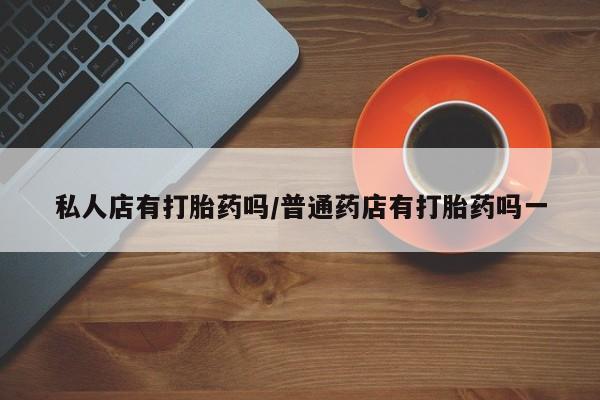 流产药私人联系方式微信私人店有打胎药吗/普通药店有打胎药吗一