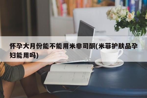 流产药私人联系方式微信怀孕大月份能不能用米非司酮(米菲护肤品孕妇能用吗)