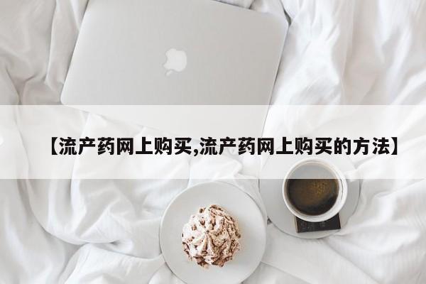 流产药私人联系方式微信【流产药网上购买,流产药网上购买的方法】