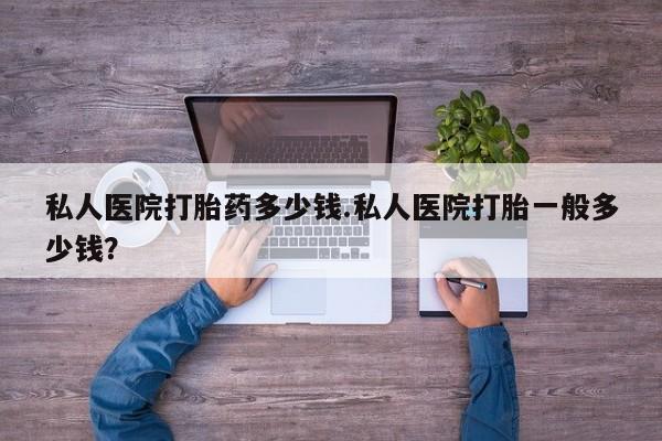 流产药私人联系方式微信私人医院打胎药多少钱.私人医院打胎一般多少钱？