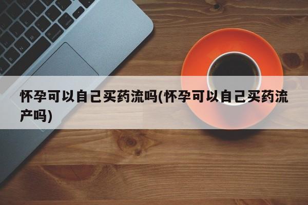 流产药私人联系方式微信怀孕可以自己买药流吗(怀孕可以自己买药流产吗)