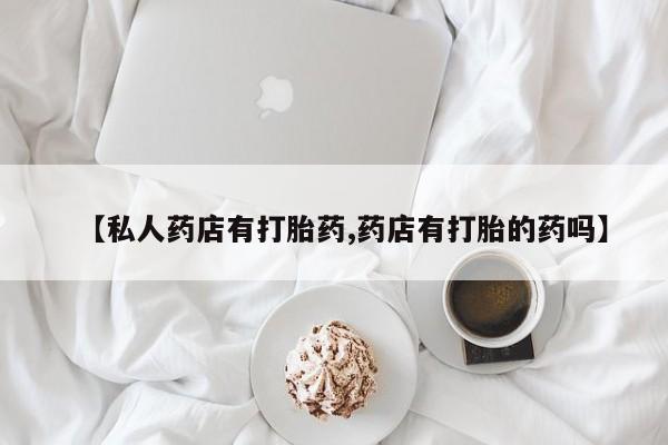 流产药私人联系方式微信【私人药店有打胎药,药店有打胎的药吗】