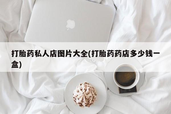 流产药私人联系方式微信打胎药私人店图片大全(打胎药药店多少钱一盒)