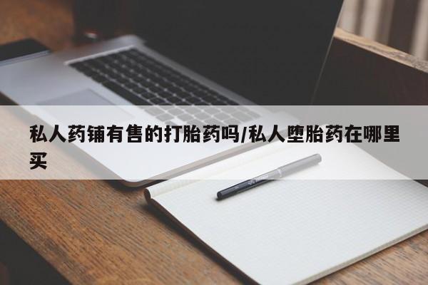 流产药私人联系方式微信私人药铺有售的打胎药吗/私人堕胎药在哪里买